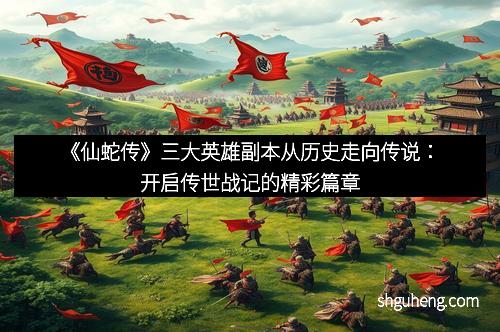 《仙蛇传》三大英雄副本从历史走向传说：开启传世战记的精彩篇章
