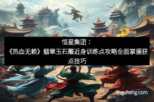 恒星集团：《热血无赖》翡翠玉石雕近身训练点攻略全面掌握获点技巧