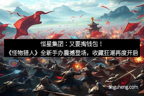 恒星集团：又要掏钱包！《怪物猎人》全新手办震撼登场，收藏狂潮再度开启